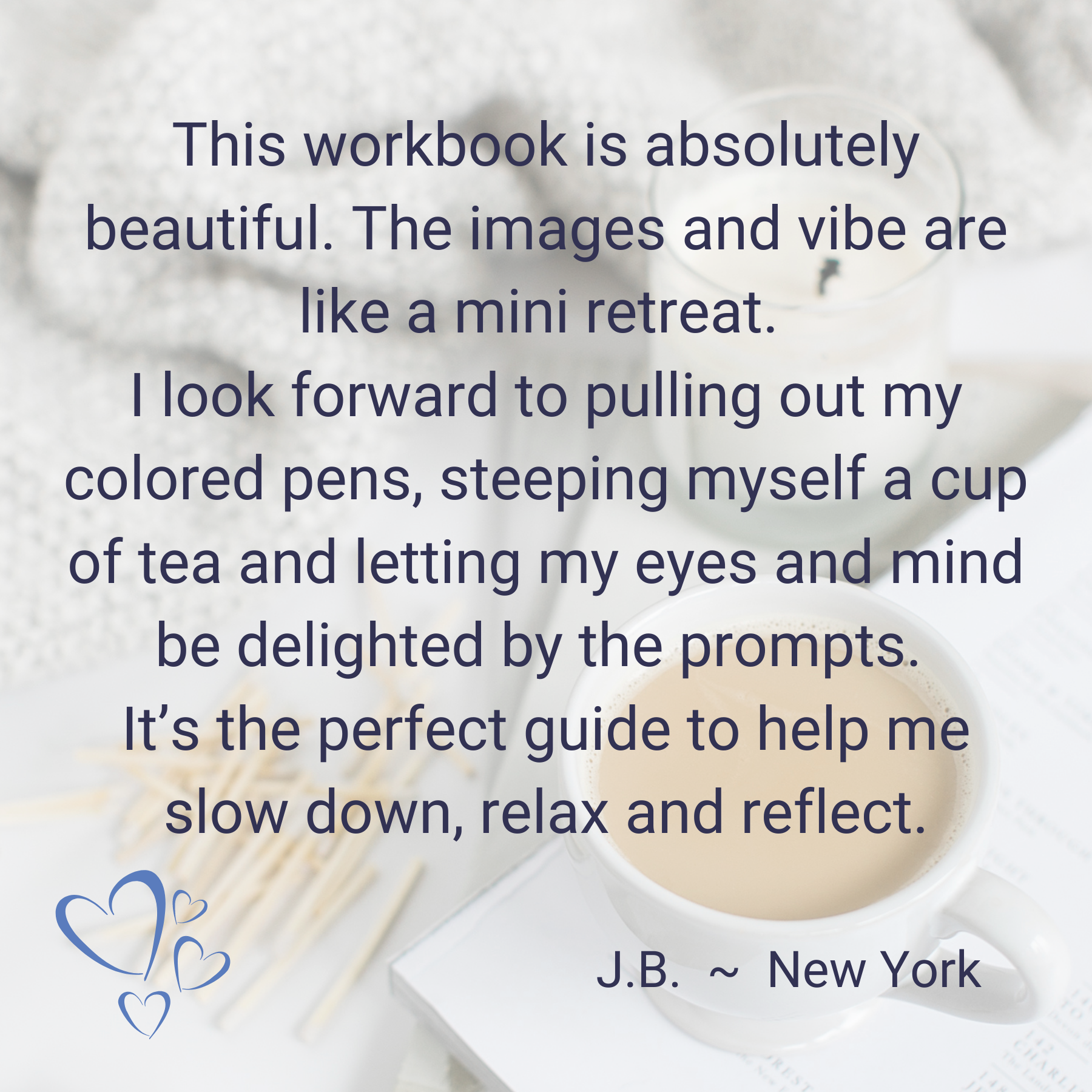 Testimonial: This workbook is absolutely beautiful. The images and vibe are like a mini-retreat. I look forward to pulling out my colored pens, steeping myself a cup of tea, and letting my eyes and mind be delighted by the prompts. It's the perfect guide to help me slow down, relax, and reflect. J.B. - New York.